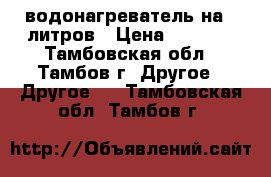 водонагреватель на 30литров › Цена ­ 7 000 - Тамбовская обл., Тамбов г. Другое » Другое   . Тамбовская обл.,Тамбов г.